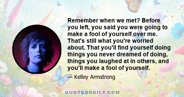 Remember when we met? Before you left, you said you were going to make a fool of yourself over me. That's still what you're worried about. That you'll find yourself doing things you never dreamed of doing, things you