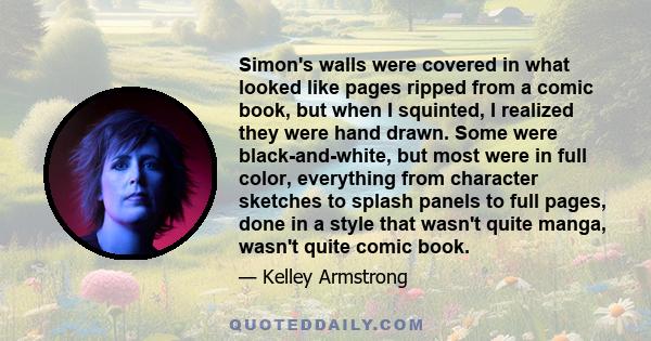 Simon's walls were covered in what looked like pages ripped from a comic book, but when I squinted, I realized they were hand drawn. Some were black-and-white, but most were in full color, everything from character