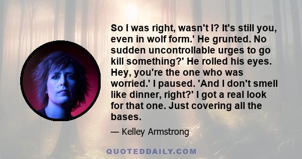 So I was right, wasn't I? It's still you, even in wolf form.' He grunted. No sudden uncontrollable urges to go kill something?' He rolled his eyes. Hey, you're the one who was worried.' I paused. 'And I don't smell like