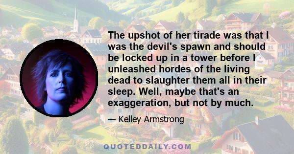 The upshot of her tirade was that I was the devil's spawn and should be locked up in a tower before I unleashed hordes of the living dead to slaughter them all in their sleep. Well, maybe that's an exaggeration, but not