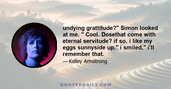 undying grattitude? Simon looked at me. Cool. Dosethat come with eternal servitude? if so, i like my eggs sunnyside up. i smiled, i'll remember that.