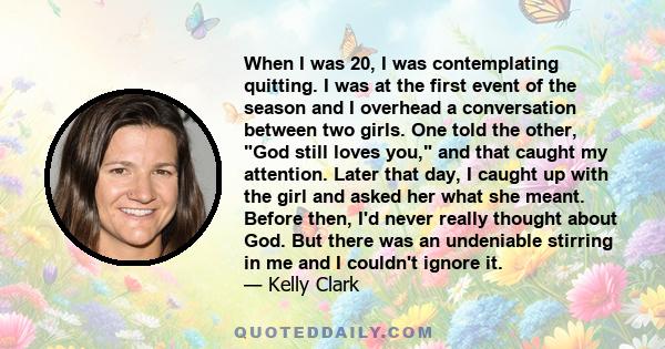 When I was 20, I was contemplating quitting. I was at the first event of the season and I overhead a conversation between two girls. One told the other, God still loves you, and that caught my attention. Later that day,