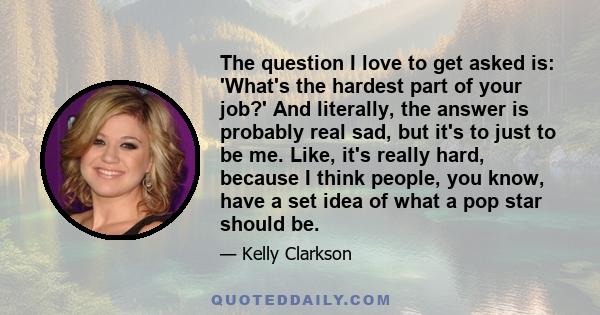 The question I love to get asked is: 'What's the hardest part of your job?' And literally, the answer is probably real sad, but it's to just to be me. Like, it's really hard, because I think people, you know, have a set