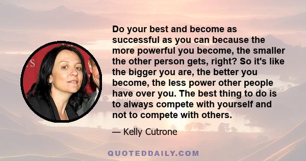 Do your best and become as successful as you can because the more powerful you become, the smaller the other person gets, right? So it's like the bigger you are, the better you become, the less power other people have