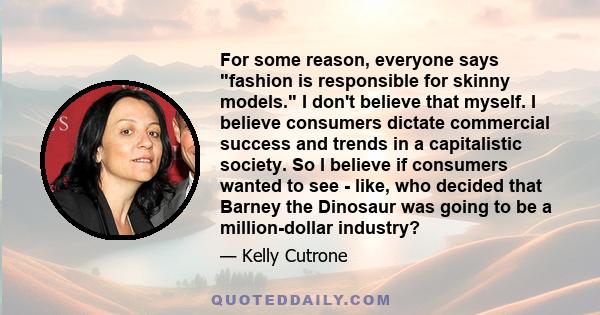 For some reason, everyone says fashion is responsible for skinny models. I don't believe that myself. I believe consumers dictate commercial success and trends in a capitalistic society. So I believe if consumers wanted