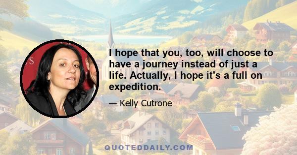 I hope that you, too, will choose to have a journey instead of just a life. Actually, I hope it's a full on expedition.