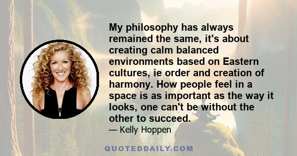 My philosophy has always remained the same, it's about creating calm balanced environments based on Eastern cultures, ie order and creation of harmony. How people feel in a space is as important as the way it looks, one