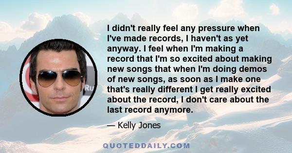 I didn't really feel any pressure when I've made records, I haven't as yet anyway. I feel when I'm making a record that I'm so excited about making new songs that when I'm doing demos of new songs, as soon as I make one