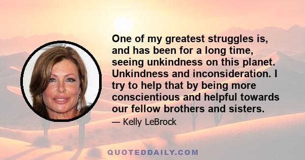 One of my greatest struggles is, and has been for a long time, seeing unkindness on this planet. Unkindness and inconsideration. I try to help that by being more conscientious and helpful towards our fellow brothers and