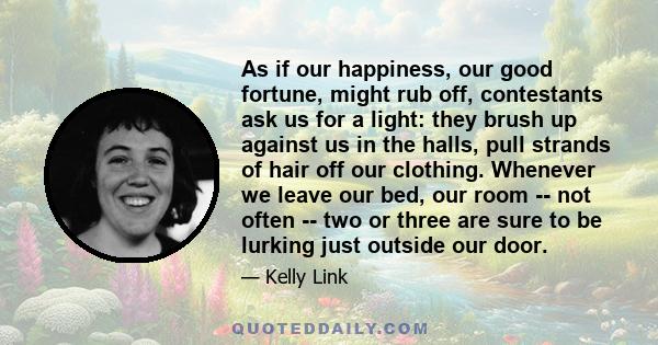 As if our happiness, our good fortune, might rub off, contestants ask us for a light: they brush up against us in the halls, pull strands of hair off our clothing. Whenever we leave our bed, our room -- not often -- two