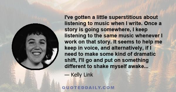 I've gotten a little superstitious about listening to music when I write. Once a story is going somewhere, I keep listening to the same music whenever I work on that story. It seems to help me keep in voice, and
