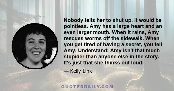 Nobody tells her to shut up. It would be pointless. Amy has a large heart and an even larger mouth. When it rains, Amy rescues worms off the sidewalk. When you get tired of having a secret, you tell Amy. Understand: Amy