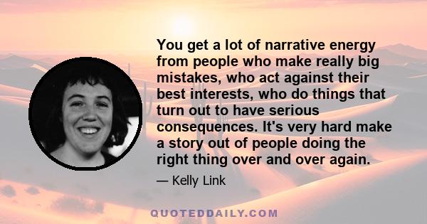 You get a lot of narrative energy from people who make really big mistakes, who act against their best interests, who do things that turn out to have serious consequences. It's very hard make a story out of people doing