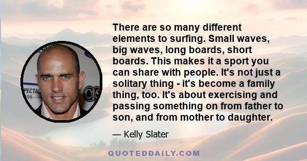 There are so many different elements to surfing. Small waves, big waves, long boards, short boards. This makes it a sport you can share with people. It's not just a solitary thing - it's become a family thing, too. It's