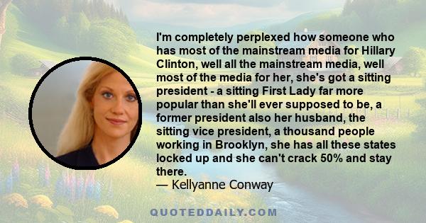 I'm completely perplexed how someone who has most of the mainstream media for Hillary Clinton, well all the mainstream media, well most of the media for her, she's got a sitting president - a sitting First Lady far more