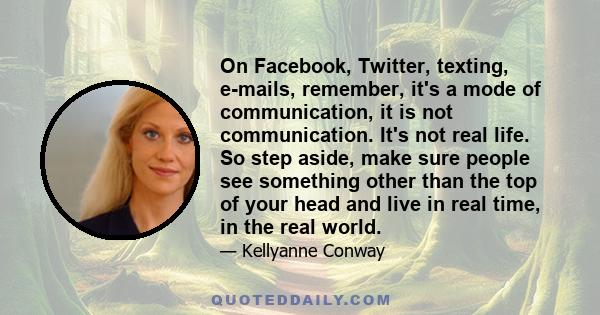 On Facebook, Twitter, texting, e-mails, remember, it's a mode of communication, it is not communication. It's not real life. So step aside, make sure people see something other than the top of your head and live in real