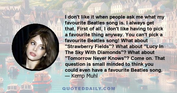 I don't like it when people ask me what my favourite Beatles song is. I always get that. First of all, I don't like having to pick a favourite thing anyway. You can't pick a favourite Beatles song! What about Strawberry