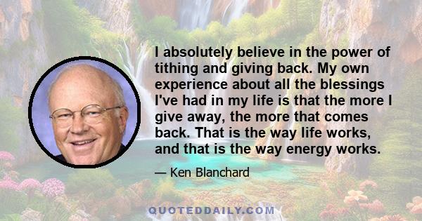 I absolutely believe in the power of tithing and giving back. My own experience about all the blessings I've had in my life is that the more I give away, the more that comes back. That is the way life works, and that is