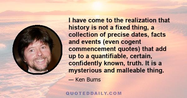 I have come to the realization that history is not a fixed thing, a collection of precise dates, facts and events (even cogent commencement quotes) that add up to a quantifiable, certain, confidently known, truth. It is