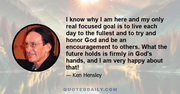I know why I am here and my only real focused goal is to live each day to the fullest and to try and honor God and be an encouragement to others. What the future holds is firmly in God's hands, and I am very happy about