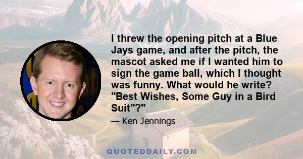 I threw the opening pitch at a Blue Jays game, and after the pitch, the mascot asked me if I wanted him to sign the game ball, which I thought was funny. What would he write? Best Wishes, Some Guy in a Bird Suit?
