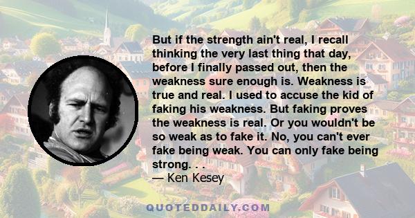 But if the strength ain't real, I recall thinking the very last thing that day, before I finally passed out, then the weakness sure enough is. Weakness is true and real. I used to accuse the kid of faking his weakness.