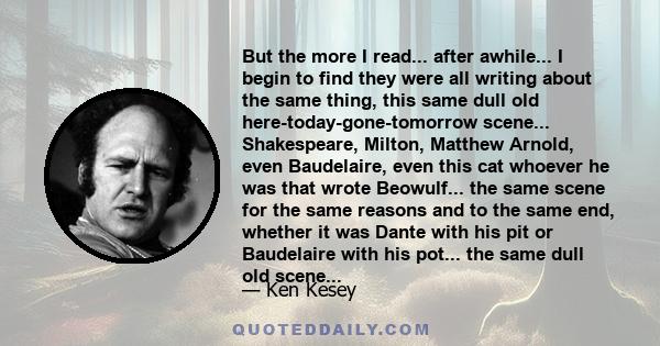 But the more I read... after awhile... I begin to find they were all writing about the same thing, this same dull old here-today-gone-tomorrow scene... Shakespeare, Milton, Matthew Arnold, even Baudelaire, even this cat