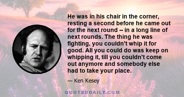 He was in his chair in the corner, resting a second before he came out for the next round -- in a long line of next rounds. The thing he was fighting, you couldn't whip it for good. All you could do was keep on whipping