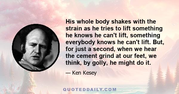 His whole body shakes with the strain as he tries to lift something he knows he can't lift, something everybody knows he can't lift. But, for just a second, when we hear the cement grind at our feet, we think, by golly,