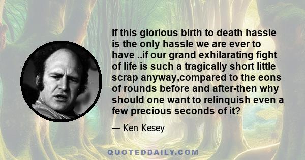 If this glorious birth to death hassle is the only hassle we are ever to have ..if our grand exhilarating fight of life is such a tragically short little scrap anyway,compared to the eons of rounds before and after-then