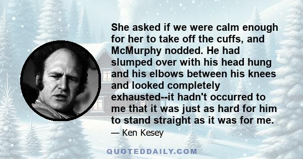 She asked if we were calm enough for her to take off the cuffs, and McMurphy nodded. He had slumped over with his head hung and his elbows between his knees and looked completely exhausted--it hadn't occurred to me that