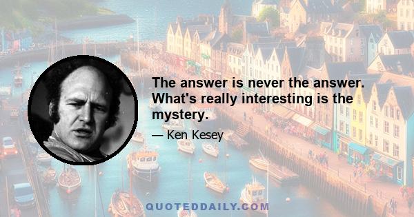 The answer is never the answer. What's really interesting is the mystery.