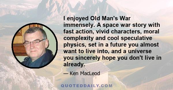 I enjoyed Old Man's War immensely. A space war story with fast action, vivid characters, moral complexity and cool speculative physics, set in a future you almost want to live into, and a universe you sincerely hope you