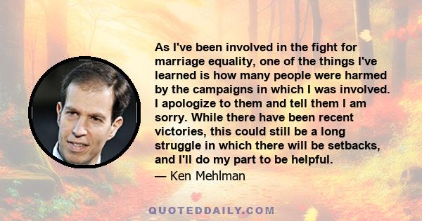 As I've been involved in the fight for marriage equality, one of the things I've learned is how many people were harmed by the campaigns in which I was involved. I apologize to them and tell them I am sorry. While there