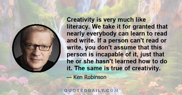 Creativity is very much like literacy. We take it for granted that nearly everybody can learn to read and write. If a person can't read or write, you don't assume that this person is incapable of it, just that he or she