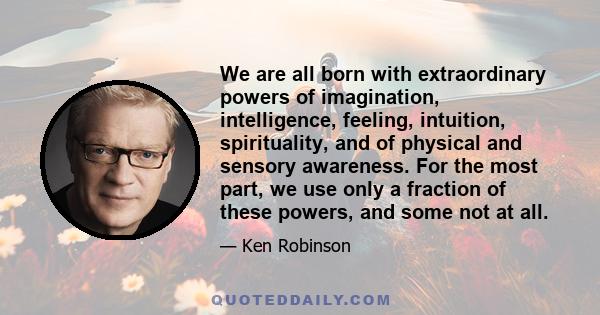We are all born with extraordinary powers of imagination, intelligence, feeling, intuition, spirituality, and of physical and sensory awareness. For the most part, we use only a fraction of these powers, and some not at