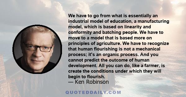 We have to go from what is essentially an industrial model of education, a manufacturing model, which is based on linearity and conformity and batching people. We have to move to a model that is based more on principles