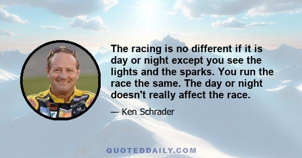 The racing is no different if it is day or night except you see the lights and the sparks. You run the race the same. The day or night doesn't really affect the race.