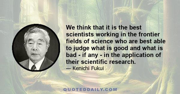 We think that it is the best scientists working in the frontier fields of science who are best able to judge what is good and what is bad - if any - in the application of their scientific research.