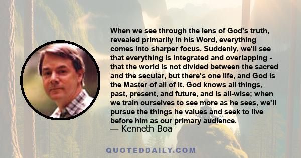 When we see through the lens of God's truth, revealed primarily in his Word, everything comes into sharper focus. Suddenly, we'll see that everything is integrated and overlapping - that the world is not divided between