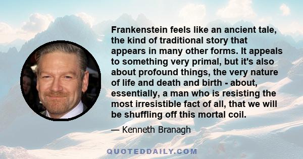 Frankenstein feels like an ancient tale, the kind of traditional story that appears in many other forms. It appeals to something very primal, but it's also about profound things, the very nature of life and death and