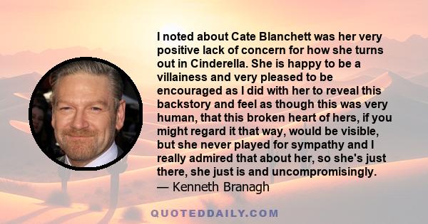 I noted about Cate Blanchett was her very positive lack of concern for how she turns out in Cinderella. She is happy to be a villainess and very pleased to be encouraged as I did with her to reveal this backstory and