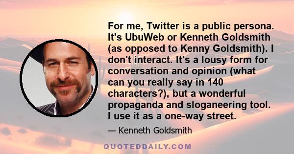 For me, Twitter is a public persona. It's UbuWeb or Kenneth Goldsmith (as opposed to Kenny Goldsmith). I don't interact. It's a lousy form for conversation and opinion (what can you really say in 140 characters?), but a