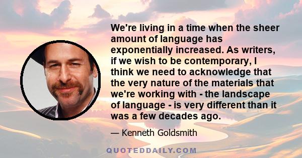 We're living in a time when the sheer amount of language has exponentially increased. As writers, if we wish to be contemporary, I think we need to acknowledge that the very nature of the materials that we're working