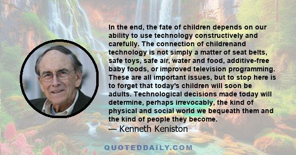 In the end, the fate of children depends on our ability to use technology constructively and carefully. The connection of childrenand technology is not simply a matter of seat belts, safe toys, safe air, water and food,