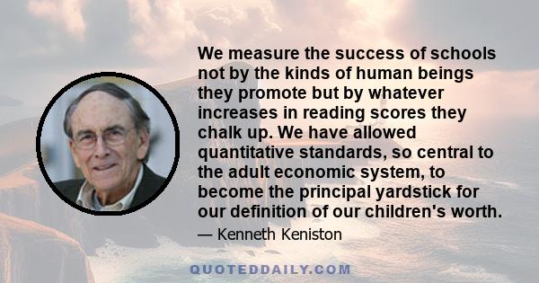 We measure the success of schools not by the kinds of human beings they promote but by whatever increases in reading scores they chalk up. We have allowed quantitative standards, so central to the adult economic system,