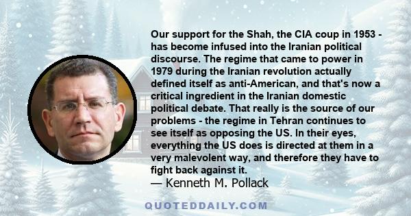 Our support for the Shah, the CIA coup in 1953 - has become infused into the Iranian political discourse. The regime that came to power in 1979 during the Iranian revolution actually defined itself as anti-American, and