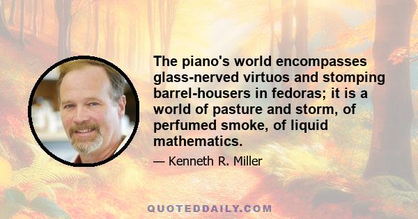 The piano's world encompasses glass-nerved virtuos and stomping barrel-housers in fedoras; it is a world of pasture and storm, of perfumed smoke, of liquid mathematics.