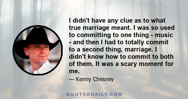 I didn't have any clue as to what true marriage meant. I was so used to committing to one thing - music - and then I had to totally commit to a second thing, marriage. I didn't know how to commit to both of them. It was