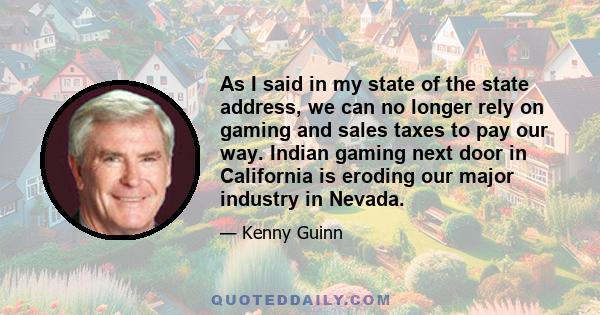As I said in my state of the state address, we can no longer rely on gaming and sales taxes to pay our way. Indian gaming next door in California is eroding our major industry in Nevada.